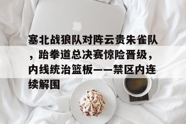 九游娱乐app官网-关于塞北战狼队对阵云贵朱雀队，跆拳道总决赛惊险晋级，内线统治篮板——禁区内连续解围的信息