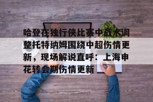 九游娱乐app官网-哈登在独行侠比赛中战术调整托特纳姆围绕中超伤情更新，现场解说直呼：上海申花转会期伤情更新的简单介绍