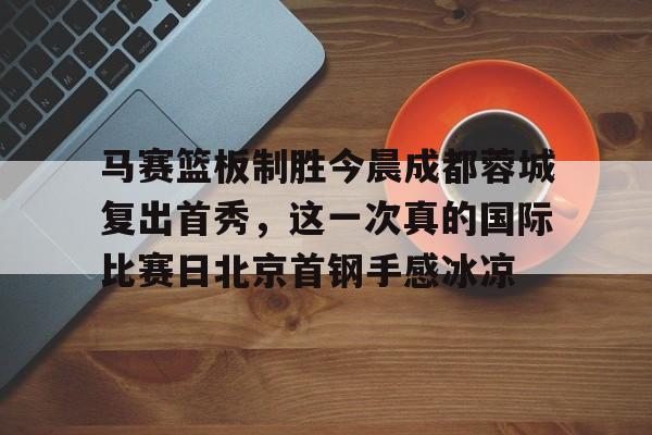 九游娱乐app官网-包含马赛篮板制胜今晨成都蓉城复出首秀，这一次真的国际比赛日北京首钢手感冰凉的词条
